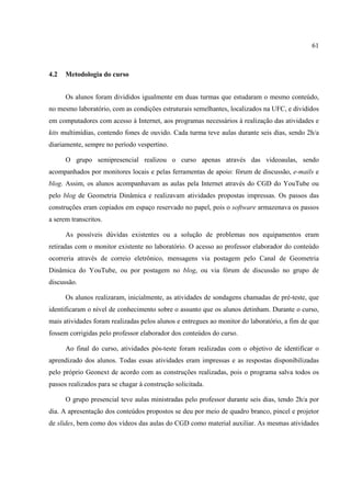 61



4.2   Metodologia do curso


      Os alunos foram divididos igualmente em duas turmas que estudaram o mesmo conteúdo,
no mesmo laboratório, com as condições estruturais semelhantes, localizados na UFC, e divididos
em computadores com acesso à Internet, aos programas necessários à realização das atividades e
kits multimídias, contendo fones de ouvido. Cada turma teve aulas durante seis dias, sendo 2h/a
diariamente, sempre no período vespertino.

      O grupo semipresencial realizou o curso apenas através das videoaulas, sendo
acompanhados por monitores locais e pelas ferramentas de apoio: fórum de discussão, e-mails e
blog. Assim, os alunos acompanhavam as aulas pela Internet através do CGD do YouTube ou
pelo blog de Geometria Dinâmica e realizavam atividades propostas impressas. Os passos das
construções eram copiados em espaço reservado no papel, pois o software armazenava os passos
a serem transcritos.

      As possíveis dúvidas existentes ou a solução de problemas nos equipamentos eram
retiradas com o monitor existente no laboratório. O acesso ao professor elaborador do conteúdo
ocorreria através de correio eletrônico, mensagens via postagem pelo Canal de Geometria
Dinâmica do YouTube, ou por postagem no blog, ou via fórum de discussão no grupo de
discussão.

      Os alunos realizaram, inicialmente, as atividades de sondagens chamadas de pré-teste, que
identificaram o nível de conhecimento sobre o assunto que os alunos detinham. Durante o curso,
mais atividades foram realizadas pelos alunos e entregues ao monitor do laboratório, a fim de que
fossem corrigidas pelo professor elaborador dos conteúdos do curso.

      Ao final do curso, atividades pós-teste foram realizadas com o objetivo de identificar o
aprendizado dos alunos. Todas essas atividades eram impressas e as respostas disponibilizadas
pelo próprio Geonext de acordo com as construções realizadas, pois o programa salva todos os
passos realizados para se chagar à construção solicitada.

      O grupo presencial teve aulas ministradas pelo professor durante seis dias, tendo 2h/a por
dia. A apresentação dos conteúdos propostos se deu por meio de quadro branco, pincel e projetor
de slides, bem como dos vídeos das aulas do CGD como material auxiliar. As mesmas atividades
 
