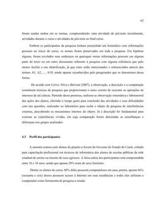 62



foram usadas ambas em as turmas, compreendendo: uma atividade de pré-teste inicialmente,
atividades durante o curso e atividades de pós-teste ao final curso.

      Embora os participantes da pesquisa tenham preenchido um formulário com informações
pessoais no início do curso, os nomes foram preservados em toda a pesquisa. Em hipótese
alguma, foram revelados seus endereços ou quaisquer outras informações pessoais em alguma
parte do texto ou em outro documento referente à pesquisa com alguma referência que pelo
menos facilite a sua identificação, já que estes serão mencionados e referenciados através dos
termos A1, A2, ..., A10; sendo apenas reconhecidos pelo pesquisador que os denominou dessa
forma.

         De acordo com Cervo, Silva e Bervian (2007), a observação, a descrição e a comparação
constituem técnicas de pesquisa que proporcionam o meio correto de executar as operações de
interesse de tal ciência. Partindo dessa premissa, realizou-se observação sistemática e laboratorial
das ações dos alunos, aferindo o tempo gasto para conclusão das atividades e suas dificuldades
com tais questões, realizadas no laboratório para isolar o objeto de pesquisa de interferências
externas, descobrindo os mecanismos internos do objeto. Já a descrição foi fundamental para
externar as experiências vividas, em cuja comparação foram detectadas as semelhanças e
diferenças nos grupos analisados.



4.3   Perfil dos participantes


      A amostra contou com alunos do projeto e-Jovem do Governo do Estado do Ceará, voltado
para capacitação profissional em técnicos de informática dos alunos de escolas públicas da rede
estadual de ensino ou mesmo de seus egressos. A faixa etária dos participantes está compreendida
entre 16 e 18 anos, sendo que apenas 20% eram do sexo feminino.

         Dentre os alunos do curso, 60% deles possuem computadores em casa, porém, apenas 66%
(sessenta e seis) desses possuem acesso à Internet em suas residências e todos eles utilizam o
computador como ferramenta de pesquisa e estudo.
 