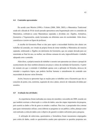 63



4.4   Conteúdos apresentados


      De acordo com Miorim (1998) e Valente (2008, 2004, 2003), a Matemática Tradicional
usada até a década de 30 do século passado apresentava uma fragmentação entre os conteúdos da
Matemática, exibindo-os como Matemáticas separadas e divididas em: Álgebra, Aritmética,
Geometria e Trigonometria, sendo lecionadas em diferentes anos de escolaridade. Além disso,
centralizava o ensino na figura do professor.

      A escolha da Geometria Plana se deu para suprir a necessidade histórica dos alunos em
trabalhar tal conteúdo, em virtude da própria forma de tentar trabalhar a Matemática de maneira
separada, enfatizando a Álgebra em detrimento da Geometria, que era sempre deixada para ser
ministrada ao final do ano, ou melhor, nas últimas semanas de aula, impossibilitando o trabalho
adequado com o conteúdo.

      Além disso, a própria maneira de trabalhar o assunto sem apresentar aos alunos o porquê do
acontecimento dos fatos também distancia um pouco o aluno da realidade da Geometria. A partir
do instante em que o conteúdo é trabalhado apenas com a aplicação de fórmulas, deixa-se de
entender a sequência lógica, que poderia facilitar bastante o entendimento do conteúdo sem
necessidade de decorar várias fórmulas.

      Assim, buscou-se apresentar logo as noções para se trabalhar com a Geometria que são os
conceitos de ponto, reta, semirreta, segmento de reta e plano, através de videoaulas divididas por
assuntos.



4.5   Avaliação das atividades


       As experiências foram realizadas nos meses de setembro e novembro de 2009, ocasião em
que também ocorram a observação e a coleta de dados, uma das etapas importantes da pesquisa,
pois reunirá os dados a fim de gerar os estudos e análises. Para isso, o pesquisador deve atentar
para quais instrumentos utilizar, como elaborar as perguntas ao seu público, enfim, planejar como
será realizada a coleta de dados com o objetivo de garantir os dados suficientes para a pesquisa.

       A utilização de entrevistas, questionários e formulários foram mecanismos empregados
para coleta de dados, sendo os questionários usados para apresentar as questões propostas aos
 