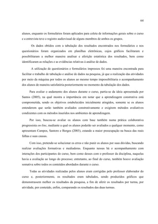 64



alunos, enquanto os formulários foram aplicados para coleta de informações gerais sobre o curso
e a entrevista teve o registro audiovisual de alguns membros de ambos os grupos.

       Os dados obtidos com a tabulação dos resultados encontrados nos formulários e nos
questionários foram organizados em planilhas eletrônicas, cujos gráficos facilitaram e
possibilitaram a melhor maneira analisar e aferição estatística dos resultados, bem como
identificaram as relações e as evidências relativas à análise de dados.

       A utilização de questionários e formulários impressos foi uma maneira encontrada para
facilitar o trabalho de tabulação e análise de dados na pesquisa, já que a realização das atividades
por meio da máquina por todos os alunos ao mesmo tempo impossibilitaria o acompanhamento
dos alunos de maneira satisfatória posteriormente no momento da tabulação dos dados.

      Para avaliar o andamento dos alunos durante o curso, partiu-se da ideia apresentada por
Santos (2005), na qual mostra a importância em notar que a aprendizagem construtiva está
comprometida, sendo os objetivos estabelecidos inicialmente atingidos, somente se os alunos
entenderem que serão também avaliados construtivamente e exigirem métodos avaliativos
condizentes com os métodos inseridos nos ambientes de aprendizagem.

      Por isso, buscou-se avaliar os alunos com base também numa prática colaborativa
progressista on-line, mediante a qual os alunos poderão ser avaliados a qualquer momento, como
apresentam Campos, Santoro e Borges (2003), estando a maior preocupação na busca das reais
falhas e suas causas.

      Com isso, pretende-se solucionar os erros e não punir os alunos por suas dúvidas, buscando
realizar avaliações formativas e mediadoras. Enquanto nessas há o acompanhamento com
interações dos participantes do curso, bem como desses com o professor da disciplina, naquelas
havia a avaliação ao longo do processo; entretanto, ao final do curso, também houve avaliação
somativa sobre todos os conteúdos abordados durante o curso.

      Todas as atividades realizadas pelos alunos eram corrigidas pelo professor elaborador do
curso e, posteriormente, os resultados eram tabulados, sendo produzidos gráficos que
demonstrassem melhor os resultados da pesquisa, a fim de aferir os resultados por turma, por
atividade, por conteúdo, enfim, comparando os resultados das duas turmas.
 