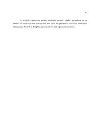 65



        As correções apontavam questões totalmente corretas, erradas, incompletas ou em
branco, tais resultados eram considerados para efeito de apresentação dos dados, sendo essas
realizadas no decorrer da disciplina, cujos resultados eram repassados aos alunos.
 