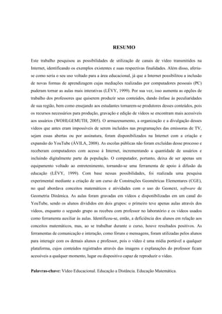 7



                                               RESUMO

Este trabalho pesquisou as possibilidades de utilização de canais de vídeo transmitidos na
Internet, identificando os exemplos existentes e suas respectivas finalidades. Além disso, aferiu-
se como seria o seu uso voltado para a área educacional, já que a Internet possibilitou a inclusão
de novas formas de aprendizagem cujas mediações realizadas por computadores pessoais (PC)
puderam tornar as aulas mais interativas (LÉVY, 1999). Por sua vez, isso aumenta as opções de
trabalho dos professores que quiserem produzir seus conteúdos, dando ênfase às peculiaridades
de sua região, bem como ensejando aos estudantes tornarem-se produtores desses conteúdos, pois
os recursos necessários para produção, gravação e edição de vídeos se encontram mais acessíveis
aos usuários (WOHLGEMUTH, 2005). O armazenamento, a organização e a divulgação desses
vídeos que antes eram impossíveis de serem incluídos nas programações das emissoras de TV,
sejam essas abertas ou por assinatura, foram disponibilizados na Internet com a criação e
expansão do YouTube (ÁVILA, 2008). As escolas públicas não foram excluídas desse processo e
receberam computadores com acesso à Internet, incrementando a quantidade de usuários e
incluindo digitalmente parte da população. O computador, portanto, deixa de ser apenas um
equipamento voltado ao entretenimento, tornando-se uma ferramenta de apoio à difusão da
educação (LÉVY, 1999). Com base nessas possibilidades, foi realizada uma pesquisa
experimental mediante a criação de um curso de Construções Geométricas Elementares (CGE),
no qual abordava conceitos matemáticos e atividades com o uso do Geonext, software de
Geometria Dinâmica. As aulas foram gravadas em vídeos e disponibilizadas em um canal do
YouTube, sendo os alunos divididos em dois grupos: o primeiro teve apenas aulas através dos
vídeos, enquanto o segundo grupo as recebeu com professor no laboratório e os vídeos usados
como ferramenta auxiliar às aulas. Identificou-se, então, a deficiência dos alunos em relação aos
conceitos matemáticos, mas, ao se trabalhar durante o curso, houve resultados positivos. As
ferramentas de comunicação e interação, como fóruns e mensagens, foram utilizadas pelos alunos
para interagir com os demais alunos e professor, pois o vídeo é uma mídia portável a qualquer
plataforma, cujos conteúdos registrados através das imagens e explanações do professor ficam
acessíveis a qualquer momento, lugar ou dispositivo capaz de reproduzir o vídeo.


Palavras-chave: Vídeo Educacional. Educação a Distância. Educação Matemática.
 