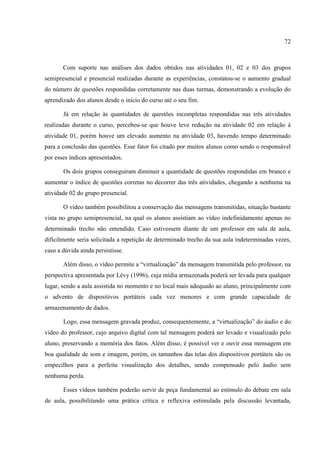 72



       Com suporte nas análises dos dados obtidos nas atividades 01, 02 e 03 dos grupos
semipresencial e presencial realizadas durante as experiências, constatou-se o aumento gradual
do número de questões respondidas corretamente nas duas turmas, demonstrando a evolução do
aprendizado dos alunos desde o início do curso até o seu fim.

       Já em relação às quantidades de questões incompletas respondidas nas três atividades
realizadas durante o curso, percebeu-se que houve leve redução na atividade 02 em relação à
atividade 01, porém houve um elevado aumento na atividade 03, havendo tempo determinado
para a conclusão das questões. Esse fator foi citado por muitos alunos como sendo o responsável
por esses índices apresentados.

       Os dois grupos conseguiram diminuir a quantidade de questões respondidas em branco e
aumentar o índice de questões corretas no decorrer das três atividades, chegando a nenhuma na
atividade 02 do grupo presencial.

       O vídeo também possibilitou a conservação das mensagens transmitidas, situação bastante
vista no grupo semipresencial, na qual os alunos assistiam ao vídeo indefinidamente apenas no
determinado trecho não entendido. Caso estivessem diante de um professor em sala de aula,
dificilmente seria solicitada a repetição de determinado trecho da sua aula indeterminadas vezes,
caso a dúvida ainda persistisse.

       Além disso, o vídeo permite a “virtualização” da mensagem transmitida pelo professor, na
perspectiva apresentada por Lévy (1996), cuja mídia armazenada poderá ser levada para qualquer
lugar, sendo a aula assistida no momento e no local mais adequado ao aluno, principalmente com
o advento de dispositivos portáteis cada vez menores e com grande capacidade de
armazenamento de dados.

       Logo, essa mensagem gravada produz, consequentemente, a “virtualização” do áudio e do
vídeo do professor, cujo arquivo digital com tal mensagem poderá ser levado e visualizado pelo
aluno, preservando a memória dos fatos. Além disso, é possível ver e ouvir essa mensagem em
boa qualidade de som e imagem, porém, os tamanhos das telas dos dispositivos portáteis são os
empecilhos para a perfeita visualização dos detalhes, sendo compensado pelo áudio sem
nenhuma perda.

       Esses vídeos também poderão servir de peça fundamental ao estímulo do debate em sala
de aula, possibilitando uma prática crítica e reflexiva estimulada pela discussão levantada,
 