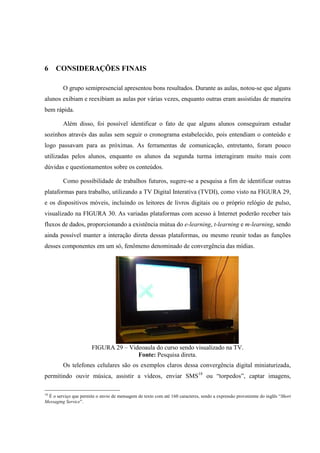 74



6    CONSIDERAÇÕES FINAIS

         O grupo semipresencial apresentou bons resultados. Durante as aulas, notou-se que alguns
alunos exibiam e reexibiam as aulas por várias vezes, enquanto outras eram assistidas de maneira
bem rápida.

         Além disso, foi possível identificar o fato de que alguns alunos conseguiram estudar
sozinhos através das aulas sem seguir o cronograma estabelecido, pois entendiam o conteúdo e
logo passavam para as próximas. As ferramentas de comunicação, entretanto, foram pouco
utilizadas pelos alunos, enquanto os alunos da segunda turma interagiram muito mais com
dúvidas e questionamentos sobre os conteúdos.

         Como possibilidade de trabalhos futuros, sugere-se a pesquisa a fim de identificar outras
plataformas para trabalho, utilizando a TV Digital Interativa (TVDI), como visto na FIGURA 29,
e os dispositivos móveis, incluindo os leitores de livros digitais ou o próprio relógio de pulso,
visualizado na FIGURA 30. As variadas plataformas com acesso à Internet poderão receber tais
fluxos de dados, proporcionando a existência mútua do e-learning, t-learning e m-learning, sendo
ainda possível manter a interação direta dessas plataformas, ou mesmo reunir todas as funções
desses componentes em um só, fenômeno denominado de convergência das mídias.




                       FIGURA 29 – Videoaula do curso sendo visualizado na TV.
                                      Fonte: Pesquisa direta.
         Os telefones celulares são os exemplos claros dessa convergência digital miniaturizada,
permitindo ouvir música, assistir a vídeos, enviar SMS18 ou “torpedos”, captar imagens,

18
 É o serviço que permite o envio de mensagem de texto com até 160 caracteres, sendo a expressão proveniente do inglês “Short
Messaging Service”.
 