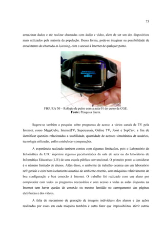 75



armazenar dados e até realizar chamadas com áudio e vídeo, além de ser um dos dispositivos
mais utilizados pela maioria da população. Dessa forma, pode-se imaginar na possibilidade de
crescimento do chamado m-learning, com o acesso à Internet de qualquer ponto.




                FIGURA 30 – Relógio de pulso com a aula 01 do curso de CGE.
                                 Fonte: Pesquisa direta.


       Sugere-se também a pesquisa sobre programas de acesso a vários canais de TV pela
Internet, como MegaCubo, InternetTV, Supercanais, Online TV, Joost e SopCast; a fim de
identificar questões relacionadas a usabilidade, quantidade de acessos simultâneos de usuários,
tecnologia utilizadas, enfim estabelecer comparações.

       A experiência realizada também contou com algumas limitações, pois o Laboratório de
Informática da UFC suprimiu algumas peculiaridades da sala de aula ou do laboratório de
Informática Educativa (LIE) de uma escola pública convencional. O primeiro ponto a considerar
é o número limitado de alunos. Além disso, o ambiente de trabalho ocorreu em um laboratório
refrigerado e com bom isolamento acústico do ambiente externo, com máquinas relativamente de
boa configuração e boa conexão à Internet. O trabalho foi realizado com um aluno por
computador com todos os programas necessários e com acesso a todas as aulas dispostas na
Internet sem haver quedas de conexão ou mesmo lentidão no carregamento das páginas
eletrônicas e dos vídeos.

       A falta de mecanismo de gravação de imagens individuais dos alunos e das ações
realizadas por esses em cada máquina também é outro fator que impossibilitou aferir outras
 
