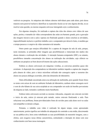76



variáveis na pesquisa. As máquinas não tinham câmeras individuais para cada aluno, pois dessa
maneira seria possível inclusive identificar as expressões faciais ao ter este alguma dúvida, ou ao
resolver uma questão, ou mesmo enquanto estivesse interagindo com o conhecimento.

       Em algumas situações, foi realizada a captura das telas dos alunos com vídeos de suas
ações, porém, o tamanho do vídeo correspondente das aulas era bastante grande, pois a gravação
das imagens iniciava com a aula e apenas era finalizada quando o aluno concluía as atividades,
impossibilitando inclusive o perfeito trabalho com o computador por deixá-lo lento, à medida que
o tempo passava e o arquivo de vídeo aumentava de tamanho.

       Outro ponto que ensejou dificuldade foi a captura de imagem da sala de aula, porque,
neste momento, se pretendia obter imagens que possibilitassem a transcrição dos áudios dos
alunos durante a realização das atividades. A interação humano-computador (IHC), no entanto,
possibilitava tamanha concentração dos alunos na realização das atividades, cujo silêncio no
ambiente era propício ao bom desenvolvimento das ações educacionais.

       Embora os alunos estivessem em máquinas vizinhas, as conversas paralelas quase não
existiram. A disposição dos computadores no laboratório também impedia a captura das imagens
pela câmera de vídeo, pois o único microfone utilizado não conseguia captar o sussurrar dos
alunos nos poucos diálogos ocorridos, além das dimensões do laboratório.

       Outra dificuldade encontrada estava na utilização de multimídia, pois quando foram feitos
os testes com caixas de som no ambiente fechado do laboratório, nenhum aluno conseguiu ouvir
o som do alto-falante de sua caixa acoplada ao seu computador em razão do barulho proveniente
da máquina ao lado, tornando o ambiente muito barulhento.

       Embora todos estivessem ouvindo as mesmas videoaulas, enquanto uns estavam ouvindo
o início da aula, outros já estavam pela metade, outros estavam finalizando a aula. Para
solucionar esse problema, foram providenciados fones de ouvidos para cada aluno ouvir as aulas
sem atrapalhar os demais colegas.

       Portanto, o trabalho com vídeo é realizado há algum tempo, como apresentado
anteriormente, porém significa um trabalho de adequação do conteúdo a esta mídia, direcionando
ao seu público-alvo, bem como trabalhando as suas possibilidades de transmitir imagens, sons e
efeitos, sem exageros nessa última característica, estimulando a interação do aluno com esse
conhecimento com base nessa mensagem.
 