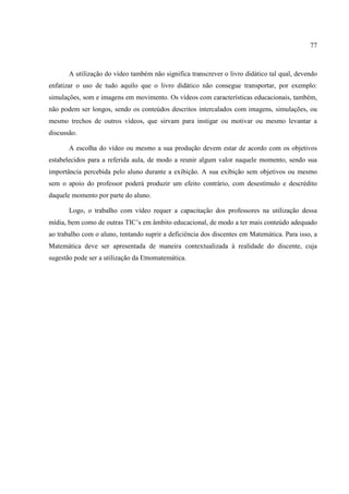 77



       A utilização do vídeo também não significa transcrever o livro didático tal qual, devendo
enfatizar o uso de tudo aquilo que o livro didático não consegue transportar, por exemplo:
simulações, som e imagens em movimento. Os vídeos com características educacionais, também,
não podem ser longos, sendo os conteúdos descritos intercalados com imagens, simulações, ou
mesmo trechos de outros vídeos, que sirvam para instigar ou motivar ou mesmo levantar a
discussão.

       A escolha do vídeo ou mesmo a sua produção devem estar de acordo com os objetivos
estabelecidos para a referida aula, de modo a reunir algum valor naquele momento, sendo sua
importância percebida pelo aluno durante a exibição. A sua exibição sem objetivos ou mesmo
sem o apoio do professor poderá produzir um efeito contrário, com desestímulo e descrédito
daquele momento por parte do aluno.

       Logo, o trabalho com vídeo requer a capacitação dos professores na utilização dessa
mídia, bem como de outras TIC’s em âmbito educacional, de modo a ter mais conteúdo adequado
ao trabalho com o aluno, tentando suprir a deficiência dos discentes em Matemática. Para isso, a
Matemática deve ser apresentada de maneira contextualizada à realidade do discente, cuja
sugestão pode ser a utilização da Etnomatemática.
 