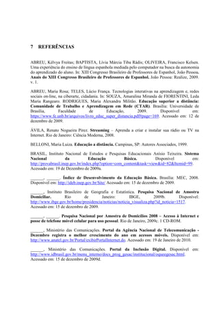 78



7   REFERÊNCIAS


ABREU, Kélvya Freitas; BAPTISTA, Lívia Márcia Tiba Rádis; OLIVEIRA, Francisco Kelsen.
Uma experiência do ensino de língua espanhola mediada pelo computador na busca da autonomia
do aprendizado do aluno. In: XIII Congresso Brasileiro de Professores de Espanhol, João Pessoa.
Anais do XIII Congresso Brasileiro de Professores de Espanhol. João Pessoa: Realize, 2009.
v. 1.

ABREU, Maria Rosa; TELES, Lúcio França. Tecnologias interativas na aprendizagem e, redes
sociais on-line, na ciberarte, cidadania. In: SOUZA, Amaralina Miranda de FIORENTINI, Leda
Maria Rangearo. RODRIGUES, Maria Alexandra Militão. Educação superior a distância:
Comunidade de Trabalho e Aprendizagem em Rede (CTAR). Brasília: Universidade de
Brasília,        Faculdade         de         Educação,     2009.       Disponível     em:
https://www.fe.unb.br/arquivos/livro_educ_super_distancia.pdf#page=169. Acessado em: 12 de
dezembro de 2009.

ÁVILA, Renato Nogueira Pirez. Streaming – Aprenda a criar e instalar sua rádio ou TV na
Internet. Rio de Janeiro: Ciência Moderna, 2008.

BELLONI, Maria Luiza. Educação a distância. Campinas, SP: Autores Associados, 1999.

BRASIL, Instituto Nacional de Estudos e Pesquisas Educacionais Anísio Teixeira. Sistema
Nacional             da           Educação          Básica.         Disponível       em:
http://provabrasil.inep.gov.br/index.php?option=com_content&task=view&id=82&Itemid=99.
Acessado em: 19 de Dezembro de 2009a.

______, ______. Índice de Desenvolvimento da Educação Básica. Brasília: MEC, 2008.
Disponível em: http://ideb.inep.gov.br/Site/ Acessado em: 15 de dezembro de 2009.

______, Instituto Brasileiro de Geografia e Estatística. Pesquisa Nacional de Amostra
Domiciliar.       Rio        de        Janeiro:         IBGE,         2009b.       Disponível:
http://www.ibge.gov.br/home/presidencia/noticias/noticia_visualiza.php?id_noticia=1517.
Acessado em: 15 de dezembro de 2009.

______, ______. Pesquisa Nacional por Amostra de Domicílios 2008 – Acesso à Internet e
posse de telefone móvel celular para uso pessoal. Rio de Janeiro, 2009c. 1 CD-ROM.

______, Ministério das Comunicações. Portal da Agência Nacional de Telecomunicação -
Dezembro registra o melhor crescimento do ano em acessos móveis. Disponível em:
http://www.anatel.gov.br/Portal/exibirPortalInternet.do. Acessado em: 19 de Janeiro de 2010.

______, Ministério das Comunicações. Portal da Inclusão Digital. Disponível em:
http://www.idbrasil.gov.br/menu_interno/docs_prog_gesac/institucional/oqueegesac.html.
Acessado em: 15 de dezembro de 2009d.
 