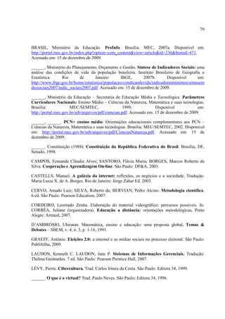 79



BRASIL, Ministério da Educação. ProInfo. Brasília: MEC, 2007a. Disponível em:
http://portal.mec.gov.br/index.php?option=com_content&view=article&id=236&Itemid=471.
Acessado em: 15 de dezembro de 2009.

______, Ministério do Planejamento, Orçamento e Gestão. Síntese de Indicadores Sociais: uma
análise das condições de vida da população brasileira. Instituto Brasileiro de Geografia e
Estatística.     Rio       de      Janeiro:      IBGE,      2007b.       Disponível      em:
http://www.ibge.gov.br/home/estatistica/populacao/condicaodevida/indicadoresminimos/sintesein
dicsociais2007/indic_sociais2007.pdf. Acessado em: 15 de dezembro de 2009.

______, Ministério da Educação – Secretaria de Educação Média e Tecnológica. Parâmetros
Curriculares Nacionais: Ensino Médio – Ciências da Natureza, Matemática e suas tecnologias.
Brasília:             MEC/SEMTEC,                   1999.            Disponível            em:
http://portal.mec.gov.br/seb/arquivos/pdf/ciencian.pdf. Acessado em: 15 de dezembro de 2009.

______, ______. PCN+ ensino médio: Orientações educacionais complementares aos PCN –
Ciências da Natureza, Matemática e suas tecnologias. Brasília: MEC/SEMTEC, 2002. Disponível
em: http://portal.mec.gov.br/seb/arquivos/pdf/CienciasNatureza.pdf. Acessado em: 15 de
dezembro de 2009.

______. Constituição (1988). Constituição da República Federativa do Brasil. Brasília, DF,
Senado, 1998.

CAMPOS, Fernanda Cláudia Alves; SANTORO, Flávia Maria; BORGES, Marcos Roberto da
Silva. Cooperação e Aprendizagem On-line. São Paulo: DP&A, 2003.

CASTELLS, Manuel. A galáxia da internet: reflexões, os negócios e a sociedade. Tradução:
Maria Luiza X. de A. Borges. Rio de Janeiro: Jorge Zahar Ed. 2003.

CERVO, Amado Luiz; SILVA, Roberto da; BERVIAN, Pedro Alcino. Metodologia científica.
6.ed. São Paulo: Pearson Education, 2007.

CORDEIRO, Leornado Zenha. Elaboração do material videográfico: percursos possíveis. In:
CORRÊA, Juliane (organizadora). Educação a distância: orientações metodológicas. Porto
Alegre: Artmed, 2007.

D’AMBRÓSIO, Ubiratan. Matemática, ensino e educação: uma proposta global. Temas &
Debates – SBEM, v. 4, n. 3, p. 1-16, 1991.

GRAEFF, Antônio. Eleições 2.0: a internet e as mídias sociais no processo eleitoral. São Paulo:
Publifolha, 2009.

LAUDON, Kenneth C. LAUDON, Jane P. Sistemas de Informações Gerenciais. Tradução:
Thelma Guimarães. 7 ed. São Paulo: Pearson Prentice Hall, 2007.

LÉVY, Pierre. Cibercultura. Trad. Carlos Irineu da Costa. São Paulo: Editora 34, 1999.

______. O que é o virtual? Trad. Paulo Neves. São Paulo: Editora 34, 1996.
 
