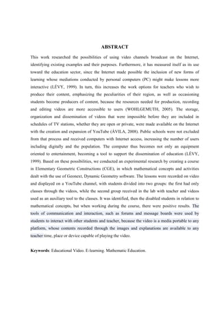8



                                          ABSTRACT
This work researched the possibilities of using video channels broadcast on the Internet,
identifying existing examples and their purposes. Furthermore, it has measured itself as its use
toward the education sector, since the Internet made possible the inclusion of new forms of
learning whose mediations conducted by personal computers (PC) might make lessons more
interactive (LÉVY, 1999). In turn, this increases the work options for teachers who wish to
produce their content, emphasizing the peculiarities of their region, as well as occasioning
students become producers of content, because the resources needed for production, recording
and editing videos are more accessible to users (WOHLGEMUTH, 2005). The storage,
organization and dissemination of videos that were impossible before they are included in
schedules of TV stations, whether they are open or private, were made available on the Internet
with the creation and expansion of YouTube (ÁVILA, 2008). Public schools were not excluded
from that process and received computers with Internet access, increasing the number of users
including digitally and the population. The computer thus becomes not only an equipment
oriented to entertainment, becoming a tool to support the dissemination of education (LÉVY,
1999). Based on these possibilities, we conducted an experimental research by creating a course
in Elementary Geometric Constructions (CGE), in which mathematical concepts and activities
dealt with the use of Geonext, Dynamic Geometry software. The lessons were recorded on video
and displayed on a YouTube channel, with students divided into two groups: the first had only
classes through the videos, while the second group received in the lab with teacher and videos
used as an auxiliary tool to the classes. It was identified, then the disabled students in relation to
mathematical concepts, but when working during the course, there were positive results. The
tools of communication and interaction, such as forums and message boards were used by
students to interact with other students and teacher, because the video is a media portable to any
platform, whose contents recorded through the images and explanations are available to any
teacher time, place or device capable of playing the video.


Keywords: Educational Video. E-learning. Mathematic Education.
 