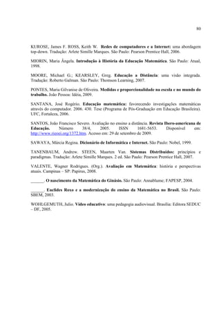 80



KUROSE, James F. ROSS, Keith W. Redes de computadores e a Internet: uma abordagem
top-down. Tradução: Arlete Simille Marques. São Paulo: Pearson Prentice Hall, 2006.

MIORIN, Maria Ângela. Introdução à História da Educação Matemática. São Paulo: Atual,
1998.

MOORE, Michael G.; KEARSLEY, Greg. Educação a Distância: uma visão integrada.
Tradução: Roberto Galman. São Paulo: Thomson Learning, 2007.

PONTES, Maria Gilvanise de Oliveira. Medidas e proporcionalidade na escola e no mundo do
trabalho. João Pessoa: Idéia, 2009.

SANTANA, José Rogério. Educação matemática: favorecendo investigações matemáticas
através do computador. 2006. 430. Tese (Programa de Pós-Graduação em Educação Brasileira).
UFC, Fortaleza, 2006.

SANTOS, João Francisco Severo. Avaliação no ensino a distância. Revista Ibero-americana de
Educação.      Número        38/4,    2005.     ISSN      1681-5653.     Disponível    em:
http://www.rieoei.org/1372.htm. Acesso em: 29 de setembro de 2009.

SAWAYA, Márcia Regina. Dicionário de Informática e Internet. São Paulo: Nobel, 1999.

TANENBAUM, Andrew. STEEN, Maarten Van. Sistemas Distribuídos: princípios e
paradigmas. Tradução: Arlete Simille Marques. 2 ed. São Paulo: Pearson Prentice Hall, 2007.

VALENTE, Wagner Rodrigues. (Org.). Avaliação em Matemática: história e perspectivas
atuais. Campinas – SP: Papirus, 2008.

______. O nascimento da Matemática do Ginásio. São Paulo: Annablume; FAPESP, 2004.

______. Euclides Roxo e a modernização do ensino da Matemática no Brasil. São Paulo:
SBEM, 2003.

WOHLGEMUTH, Julio. Vídeo educativo: uma pedagogia audiovisual. Brasília: Editora SEDUC
– DF, 2005.
 
