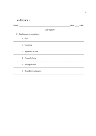 82



   APÊNDICE I

Nome: ______________________________________________________ Data: __/__/2009.

                                   Atividade 01

   1. Explique os termos abaixo:

         a. Reta
___________________________________________________________________________

         b. Semirreta
___________________________________________________________________________

         c. Segmento de reta
___________________________________________________________________________

         d. Circunferência
___________________________________________________________________________

         e. Retas paralelas
___________________________________________________________________________

         f. Retas Perpendiculares
___________________________________________________________________________
 