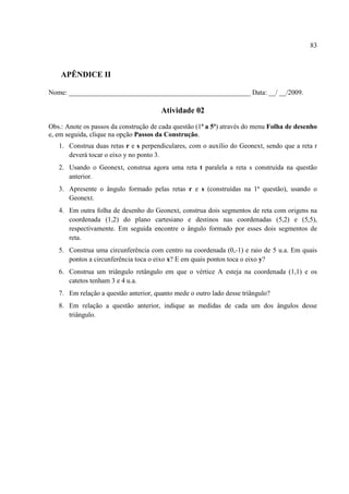 83



    APÊNDICE II

Nome: _____________________________________________________ Data: __/ __/2009.

                                       Atividade 02
Obs.: Anote os passos da construção de cada questão (1ª a 5ª) através do menu Folha de desenho
e, em seguida, clique na opção Passos da Construção.
   1. Construa duas retas r e s perpendiculares, com o auxílio do Geonext, sendo que a reta r
      deverá tocar o eixo y no ponto 3.
   2. Usando o Geonext, construa agora uma reta t paralela a reta s construída na questão
      anterior.
   3. Apresente o ângulo formado pelas retas r e s (construídas na 1ª questão), usando o
      Geonext.
   4. Em outra folha de desenho do Geonext, construa dois segmentos de reta com origens na
      coordenada (1,2) do plano cartesiano e destinos nas coordenadas (5,2) e (5,5),
      respectivamente. Em seguida encontre o ângulo formado por esses dois segmentos de
      reta.
   5. Construa uma circunferência com centro na coordenada (0,-1) e raio de 5 u.a. Em quais
      pontos a circunferência toca o eixo x? E em quais pontos toca o eixo y?
   6. Construa um triângulo retângulo em que o vértice A esteja na coordenada (1,1) e os
      catetos tenham 3 e 4 u.a.
   7. Em relação a questão anterior, quanto mede o outro lado desse triângulo?
   8. Em relação a questão anterior, indique as medidas de cada um dos ângulos desse
      triângulo.
 