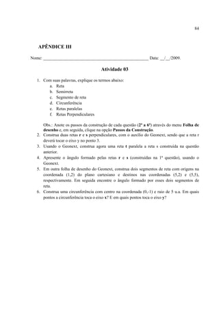 84



   APÊNDICE III

Nome: _________________________________________________ Data: __/__/2009.

                                        Atividade 03

   1. Com suas palavras, explique os termos abaixo:
        a. Reta
        b. Semirreta
        c. Segmento de reta
        d. Circunferência
        e. Retas paralelas
        f. Retas Perpendiculares

        Obs.: Anote os passos da construção de cada questão (2ª a 6ª) através do menu Folha de
        desenho e, em seguida, clique na opção Passos da Construção.
   2.   Construa duas retas r e s perpendiculares, com o auxílio do Geonext, sendo que a reta r
        deverá tocar o eixo y no ponto 3.
   3.   Usando o Geonext, construa agora uma reta t paralela a reta s construída na questão
        anterior.
   4.   Apresente o ângulo formado pelas retas r e s (construídas na 1ª questão), usando o
        Geonext.
   5.   Em outra folha de desenho do Geonext, construa dois segmentos de reta com origens na
        coordenada (1,2) do plano cartesiano e destinos nas coordenadas (5,2) e (5,5),
        respectivamente. Em seguida encontre o ângulo formado por esses dois segmentos de
        reta.
   6.   Construa uma circunferência com centro na coordenada (0,-1) e raio de 5 u.a. Em quais
        pontos a circunferência toca o eixo x? E em quais pontos toca o eixo y?
 