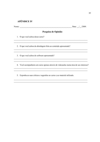 85



    APÊNDICE IV

Nome: _____________________________________________________ Data: __/__/2009.

                                   Pesquisa de Opinião

   1. O que você achou desse curso?
___________________________________________________________________________
___________________________________________________________________________

   2. O que você achou da abordagem feita ao conteúdo apresentado?
___________________________________________________________________________
___________________________________________________________________________

   3. O que você achou do software apresentado?
___________________________________________________________________________
___________________________________________________________________________

   4. Você acompanharia um curso apenas através de videoaulas numa área de seu interesse?
___________________________________________________________________________
___________________________________________________________________________

   5. Exponha as suas críticas e sugestões ao curso e ao material utilizado.
___________________________________________________________________________
___________________________________________________________________________
 