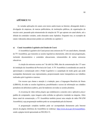 88



     APÊNDICE VI

      As variadas aplicações de canais com teores audiovisuais na Internet, abrangendo desde a
divulgação de empresas, de marcas publicitárias, de instituições públicas, de organizações do
terceiro setor, passando pela retransmissão de estações de TV que operam em canal aberto, até a
difusão de conteúdos variados, serão elencados neste Apêndice. Enquanto isso, os exemplos de
canais videoaulas educacionais podem ser conferidos no capítulo 2.



a)    Canal Assembleia Legislativa do Estado do Ceará
       A Assembleia Legislativa do Ceará possui uma emissora de TV em canal aberto, chamada
de TV Assembleia, que transmite as sessões legislativas diariamente, além de uma programação,
incluindo documentários e conteúdos educacionais, retransmitidos de outras emissoras
educativas.

       A criação da emissora ocorreu em 7 de abril de 2006, data de comemoração dos 171 anos
de instalação da Assembleia da Província do Ceará. A TV Assembleia é considerada um canal de
aproximação e comunicação entre o Poder Legislativo e a população de modo geral, que pode
acompanhar diariamente seus representantes, proporcionando maior transparência aos trabalhos
realizados pelo Legislativo cearense.

       Um recurso que chama a atenção é a tradução, para a Linguagem Brasileira de Sinais
(LIBRAS), de todas as sessões legislativas, possibilitando o acesso de informação aos cidadãos
portadores de deficiência auditiva, pois há tradutores em todas as sessões plenárias.

       A streaming de vídeo utiliza plugins que estabelecem a conexão com o aplicativo player
padrão do computador, cujas imagens serão exibidas no aplicativo instalado na máquina. Além
desse canal de comunicação, a TV Assembleia também possui uma estação de rádio FM (FM
Assembleia), cuja programação também pode ser acompanhada pela da Internet.

       A programação completa também pode ser acompanhada diretamente pela Internet
através da página eletrônica da Assembleia no endereço: http://www.al.ce.gov.br/tvassembleia/,
sendo a página inicial apresentada na FIGURA 31.
 