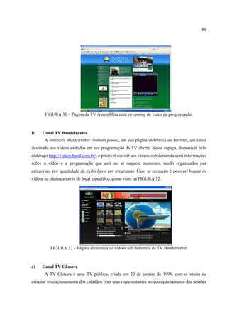 89




       FIGURA 31 – Página da TV Assembléia com streaming de vídeo da programação.



b)   Canal TV Bandeirantes
       A emissora Bandeirantes também possui, em sua página eletrônica na Internet, um canal
destinado aos vídeos exibidos em sua programação da TV aberta. Nesse espaço, disponível pelo
endereço http://videos.band.com.br/, é possível assistir aos vídeos sob demanda com informações
sobre o vídeo e a programação que está no ar naquele momento, sendo organizados por
categorias, por quantidade de exibições e por programas. Caso se necessite é possível buscar os
vídeos na página através de local específico, como visto na FIGURA 32.




          FIGURA 32 – Página eletrônica de vídeos sob demanda da TV Bandeirantes



c)   Canal TV Câmara
       A TV Câmara é uma TV pública, criada em 20 de janeiro de 1998, com o intuito de
estreitar o relacionamento dos cidadãos com seus representantes no acompanhamento das sessões
 
