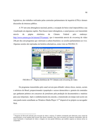90



legislativas, dos trabalhos realizados pelas comissões parlamentares de inquérito (CPIs) e demais
discussões de interesse público.

          A TV tem uma abrangência nacional, porém, a recepção do baixo sinal impossibilita a sua
visualização em algumas regiões. Para buscar maior abrangência, o canal passou a ser transmitido
através        da       página        eletrônica         da       Câmara          Federal         pelo       endereço:
http://www.camara.gov.br/internet/TVcamara/, que é transmitida através de streaming de vídeo
24h por dia com programas que valorizam a cultura brasileira e as sessões parlamentares ao vivo.
Algumas sessões são reprisadas em horários alternativos, como visto na FIGURA 33.




               FIGURA 33 – Página eletrônica da TV Câmara com streaming de vídeo.


          Os programas transmitidos pelo canal servem para difundir valores éticos, morais, sociais
e artísticos do Brasil, proporcionando à população o acesso democrático e gratuito de conteúdos
que ganharam prêmios em concursos de jornalismo pela produção de documentários e matérias
para seus telejornais. Após o estabelecimento da conexão, a transmissão em tempo real ocorre em
uma janela muito semelhante ao Windows Media Player 1119 disponível no próprio ou navegador
Web.




19
   Programa da Microsoft utilizado para execução de vídeos e músicas. É também considerado pelo fabricante como central de
entretenimento, já que também pode acessar lojas desses conteúdos, bem como um portal com materiais multimídias, além de
reunir facilmente a visualização de vídeos e imagens em uma grande biblioteca, que também organiza as músicas salvas no
computador.
 