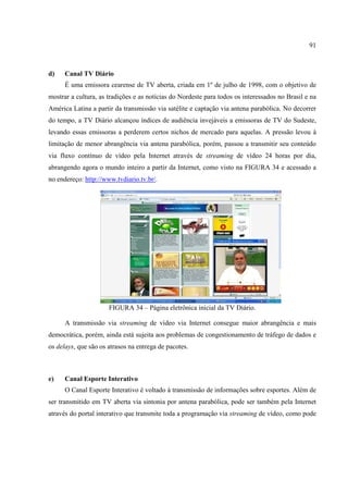 91



d)    Canal TV Diário
      É uma emissora cearense de TV aberta, criada em 1º de julho de 1998, com o objetivo de
mostrar a cultura, as tradições e as notícias do Nordeste para todos os interessados no Brasil e na
América Latina a partir da transmissão via satélite e captação via antena parabólica. No decorrer
do tempo, a TV Diário alcançou índices de audiência invejáveis a emissoras de TV do Sudeste,
levando essas emissoras a perderem certos nichos de mercado para aquelas. A pressão levou à
limitação de menor abrangência via antena parabólica, porém, passou a transmitir seu conteúdo
via fluxo contínuo de vídeo pela Internet através de streaming de vídeo 24 horas por dia,
abrangendo agora o mundo inteiro a partir da Internet, como visto na FIGURA 34 e acessado a
no endereço: http://www.tvdiario.tv.br/.




                      FIGURA 34 – Página eletrônica inicial da TV Diário.

      A transmissão via streaming de vídeo via Internet consegue maior abrangência e mais
democrática, porém, ainda está sujeita aos problemas de congestionamento de tráfego de dados e
os delays, que são os atrasos na entrega de pacotes.



e)    Canal Esporte Interativo
      O Canal Esporte Interativo é voltado à transmissão de informações sobre esportes. Além de
ser transmitido em TV aberta via sintonia por antena parabólica, pode ser também pela Internet
através do portal interativo que transmite toda a programação via streaming de vídeo, como pode
 
