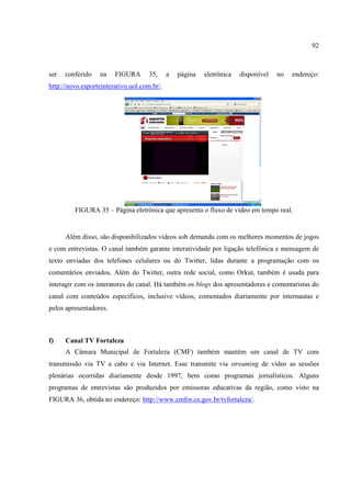 92



ser   conferido   na    FIGURA       35,     a   página   eletrônica   disponível   no   endereço:
http://novo.esporteinterativo.uol.com.br/.




         FIGURA 35 – Página eletrônica que apresenta o fluxo de vídeo em tempo real.


      Além disso, são disponibilizados vídeos sob demanda com os melhores momentos de jogos
e com entrevistas. O canal também garante interatividade por ligação telefônica e mensagem de
texto enviadas dos telefones celulares ou do Twitter, lidas durante a programação com os
comentários enviados. Além do Twitter, outra rede social, como Orkut, também é usada para
interagir com os interatores do canal. Há também os blogs dos apresentadores e comentaristas do
canal com conteúdos específicos, inclusive vídeos, comentados diariamente por internautas e
pelos apresentadores.



f)    Canal TV Fortaleza
      A Câmara Municipal de Fortaleza (CMF) também mantém um canal de TV com
transmissão via TV a cabo e via Internet. Esse transmite via streaming de vídeo as sessões
plenárias ocorridas diariamente desde 1997, bem como programas jornalísticos. Alguns
programas de entrevistas são produzidos por emissoras educativas da região, como visto na
FIGURA 36, obtida no endereço: http://www.cmfor.ce.gov.br/tvfortaleza/.
 