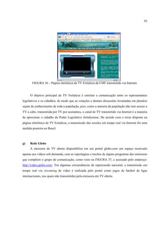 93




       FIGURA 36 – Página eletrônica da TV Fortaleza da CMF transmitido via Internet.


     O objetivo principal da TV Fortaleza é estreitar a comunicação entre os representantes
legislativos e os cidadãos, de modo que as votações e demais discussões levantadas em plenário
sejam de conhecimento de toda a população, pois, como a maioria da população não tem acesso a
TV a cabo, transmitida por TV por assinatura, o canal de TV transmitido via Internet é a maneira
de aproximar o cidadão do Poder Legislativo fortalezense. De acordo com o texto disposto na
página eletrônica da TV Fortaleza, a transmissão das sessões em tempo real via Internet foi uma
medida pioneira no Brasil.



g)   Rede Globo
     A emissora de TV aberta disponibiliza em seu portal globo.com um espaço reservado
apenas aos vídeos sob demanda, com as reportagens e trechos de alguns programas das emissoras
que compõem o grupo de comunicação, como visto na FIGURA 37, e acessado pelo endereço:
http://video.globo.com/. Em algumas circunstâncias de repercussão nacional, a transmissão em
tempo real via streaming de vídeo é realizada pelo portal como jogos de futebol de ligas
internacionais, nos quais não transmitidos pela emissora em TV aberta.
 