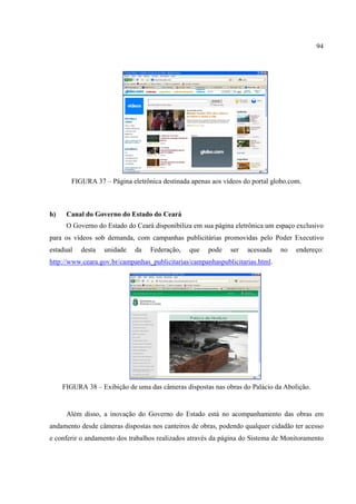 94




        FIGURA 37 – Página eletrônica destinada apenas aos vídeos do portal globo.com.



h)    Canal do Governo do Estado do Ceará
      O Governo do Estado do Ceará disponibiliza em sua página eletrônica um espaço exclusivo
para os vídeos sob demanda, com campanhas publicitárias promovidas pelo Poder Executivo
estadual   desta   unidade   da   Federação,    que   pode   ser   acessada    no   endereço:
http://www.ceara.gov.br/campanhas_publicitarias/campanhaspublicitarias.html.




     FIGURA 38 – Exibição de uma das câmeras dispostas nas obras do Palácio da Abolição.


      Além disso, a inovação do Governo do Estado está no acompanhamento das obras em
andamento desde câmeras dispostas nos canteiros de obras, podendo qualquer cidadão ter acesso
e conferir o andamento dos trabalhos realizados através da página do Sistema de Monitoramento
 