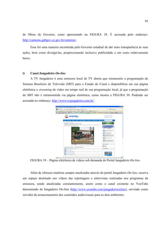 95



de Obras do Governo, como apresentado na FIGURA 38. É acessada pelo endereço:
http://cameras.gabgov.ce.gov.br/cameras/.

     Essa foi uma maneira encontrada pelo Governo estadual de dar mais transparência às suas
ações, bem como divulgá-las, proporcionando inclusive publicidade a um custo relativamente
baixo.



i)   Canal Jangadeiro On-line
     A TV Jangadeiro é uma emissora local de TV aberta que retransmite a programação do
Sistema Brasileiro de Televisão (SBT) para o Estado do Ceará e disponibiliza em sua página
eletrônica o streaming de vídeo em tempo real de sua programação local, já que a programação
do SBT não é retransmitida via página eletrônica, como mostra a FIGURA 39. Podendo ser
acessada no endereço: http://www.tvjangadeiro.com.br/.




     FIGURA 39 – Página eletrônica de vídeos sob demanda do Portal Jangadeiro On-line.


     Além de oferecer matérias sempre atualizadas através do portal Jangadeiro On-line, reserva
um espaço destinado aos vídeos das reportagens e entrevistas realizadas nos programas da
emissora, sendo atualizadas constantemente, assim como o canal existente no YouTube
denominado de Jangadeiro On-line (http://www.youtube.com/jangadeiroonline), servindo como
servidor de armazenamento dos conteúdos audiovisuais para os dois ambientes.
 