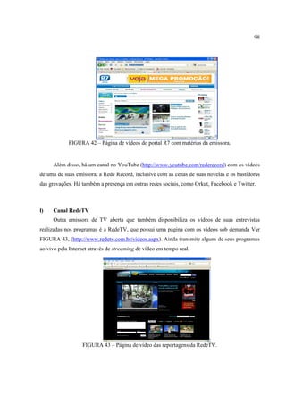 98




            FIGURA 42 – Página de vídeos do portal R7 com matérias da emissora.


     Além disso, há um canal no YouTube (http://www.youtube.com/rederecord) com os vídeos
de uma de suas emissora, a Rede Record, inclusive com as cenas de suas novelas e os bastidores
das gravações. Há também a presença em outras redes sociais, como Orkut, Facebook e Twitter.



l)   Canal RedeTV
     Outra emissora de TV aberta que também disponibiliza os vídeos de suas entrevistas
realizadas nos programas é a RedeTV, que possui uma página com os vídeos sob demanda Ver
FIGURA 43, (http://www.redetv.com.br/videos.aspx). Ainda transmite alguns de seus programas
ao vivo pela Internet através de streaming de vídeo em tempo real.




                  FIGURA 43 – Página de vídeo das reportagens da RedeTV.
 