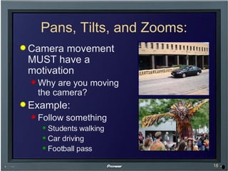 Pans, Tilts, and Zooms: Camera movement MUST have a motivation Why are you moving the camera? Example: Follow something Students walking Car driving Football pass 