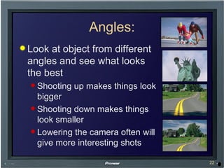 Angles: Look at object from different angles and see what looks the best Shooting up makes things look bigger Shooting down makes things look smaller Lowering the camera often will give more interesting shots 