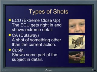 Types of Shots ECU (Extreme Close Up) The ECU gets right in and shows extreme detail. CA (Cutaway) A shot of something other than the current action. Cut-In Shows some part of the subject in detail. 