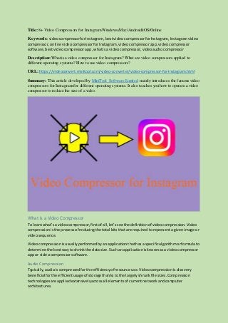 Title: 8+ Video Compressors for Instagram Windows/Mac/Android/iOS/Online
Keywords: videocompressorforInstagram,bestvideocompressorforInstagram, Instagramvideo
compressor, online videocompressorforInstagram, videocompressorapp,videocompressor
software,bestvideocompressorapp,whatisa videocompressor,videoaudiocompressor
Description: What is a video compressor for Instagram? What are video compressors applied to
different operating systems? How to use video compressors?
URL: https://videoconvert.minitool.com/video-converter/video-compressor-for-instagram.html
Summary: This article developed by MiniTool Software Limited mainly introduces the famous video
compressors for Instagram for different operating systems. It also teaches you how to operate a video
compressor to reduce the size of a video.
What Is a Video Compressor
To learnwhat’sa videocompressor,firstof all,let’ssee the definitionof videocompression.Video
compressionisthe processof reducingthe total bits thatare requiredtorepresentagivenimage or
videosequence.
Videocompressionisusuallyperformedby anapplicationthathasa specificalgorithmorformulato
determine the bestwaytoshrinkthe datasize. Suchan applicationisknownasa videocompressor
app or videocompressorsoftware.
Audio Compression
Typically,audioiscompressedfor the efficiencyof resource use.Videocompressionisalsovery
beneficial forthe efficientusage of storage thanksto the largelyshrunkfile sizes.Compression
technologiesare appliedextensivelyacrossall elementsof currentnetworkandcomputer
architectures.
 