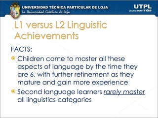 FACTS: Children come to master all these aspects of language by the time they are 6, with further refinement as they mature and gain more experience Second language learners  rarely master  all linguistics categories 