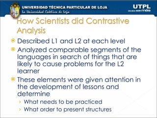 Described L1 and L2 at each level Analyzed comparable segments of the languages in search of things that are likely to cause problems for the L2 learner These elements were given attention in the development of lessons and determine What needs to be practiced  What order to present structures 