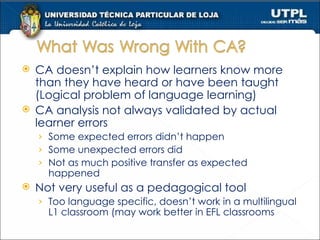 CA doesn’t explain how learners know more than they have heard or have been taught (Logical problem of language learning) CA analysis not always validated by actual learner errors Some expected errors didn’t happen Some unexpected errors did Not as much positive transfer as expected happened Not very useful as a pedagogical tool Too language specific, doesn’t work in a multilingual L1 classroom (may work better in EFL classrooms 
