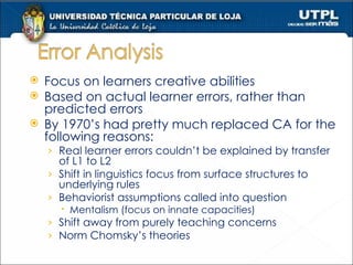 Focus on learners creative abilities Based on actual learner errors, rather than predicted errors By 1970’s had pretty much replaced CA for the following reasons: Real learner errors couldn’t be explained by transfer of L1 to L2 Shift in linguistics focus from surface structures to underlying rules Behaviorist assumptions called into question Mentalism (focus on innate capacities) Shift away from purely teaching concerns Norm Chomsky’s theories 