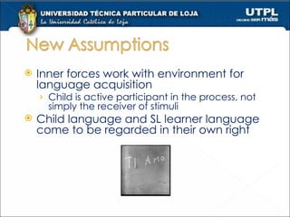Inner forces work with environment for language acquisition Child is active participant in the process, not simply the receiver of stimuli Child language and SL learner language come to be regarded in their own right 