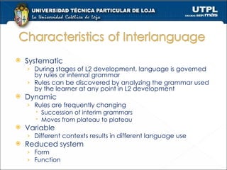 Systematic During stages of L2 development, language is governed by rules or internal grammar Rules can be discovered by analyzing the grammar used by the learner at any point in L2 development Dynamic Rules are frequently changing Succession of interim grammars Moves from plateau to plateau Variable Different contexts results in different language use Reduced system Form Function 