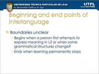 Boundaries unclear Begins when a person first attempts to express meaning in L2 or when some grammatical structures change? Ends when learning permanently stops 