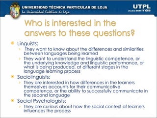 Linguists:  They want to know about the differences and similarities between languages being learned They want to understand the linguistic competence, or the underlying knowledge and linguistic performance, or what is being produced, at different stages in the language learning process Sociolinguists: They are interested in how differences in the learners themselves accounts for their communicative competence, or the ability to successfully communicate in the second language Social Psychologists: They are curious about how the social context of learners influences the process  