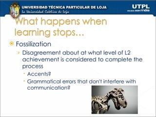 Fossilization Disagreement about at what level of L2 achievement is considered to complete the  process Accents? Grammatical errors that don't interfere with communication? 