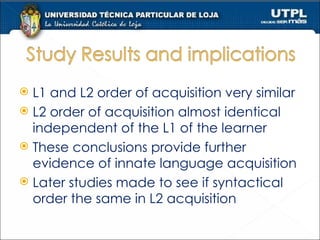 L1 and L2 order of acquisition very similar L2 order of acquisition almost identical independent of the L1 of the learner These conclusions provide further evidence of innate language acquisition Later studies made to see if syntactical order the same in L2 acquisition  
