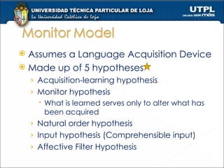 Assumes a Language Acquisition Device Made up of 5 hypotheses Acquisition-learning hypothesis Monitor hypothesis What is learned serves only to alter what has been acquired Natural order hypothesis Input hypothesis (Comprehensible input) Affective Filter Hypothesis 