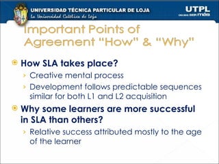 How SLA takes place? Creative mental process Development follows predictable sequences similar for both L1 and L2 acquisition Why some learners are more successful in SLA than others? Relative success attributed mostly to the age of the learner 