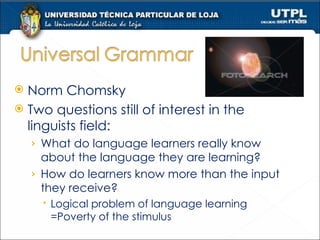 Norm Chomsky Two questions still of interest in the linguists field: What do language learners really know about the language they are learning? How do learners know more than the input they receive? Logical problem of language learning =Poverty of the stimulus 