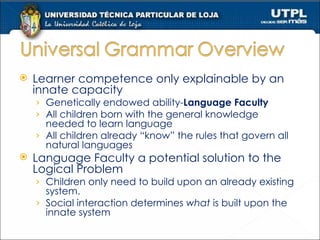 Learner competence only explainable by an innate capacity Genetically endowed ability- Language Faculty All children born with the general knowledge needed to learn language All children already “know” the rules that govern all natural languages Language Faculty a potential solution to the Logical Problem Children only need to build upon an already existing system. Social interaction determines  what  is built upon the innate system 