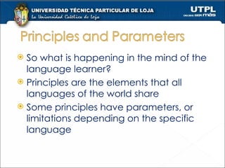 So what is happening in the mind of the language learner? Principles are the elements that all languages of the world share Some principles have parameters, or limitations depending on the specific language 