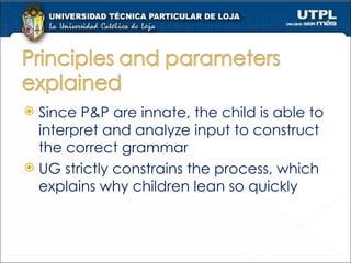 Since P&P are innate, the child is able to interpret and analyze input to construct the correct grammar UG strictly constrains the process, which explains why children lean so quickly 