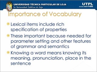 Lexical items include rich specification of properties These important because needed for parameter setting and other features of grammar and semantics Knowing a word means knowing its meaning, pronunciation, place in the sentence 