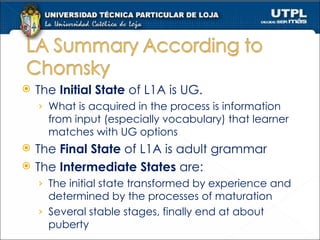 The  Initial State  of L1A is UG. What is acquired in the process is information from input (especially vocabulary) that learner matches with UG options The  Final State  of L1A is adult grammar The  Intermediate States  are: The initial state transformed by experience and determined by the processes of maturation Several stable stages, finally end at about puberty 